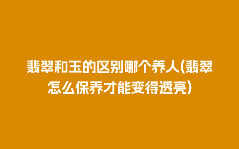 翡翠和玉的区别哪个养人(翡翠怎么保养才能变得透亮)