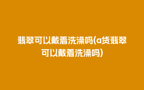 翡翠可以戴着洗澡吗(a货翡翠可以戴着洗澡吗)