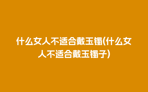 什么女人不适合戴玉镯(什么女人不适合戴玉镯子)