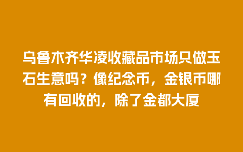 乌鲁木齐华凌收藏品市场只做玉石生意吗？像纪念币，金银币哪有回收的，除了金都大厦
