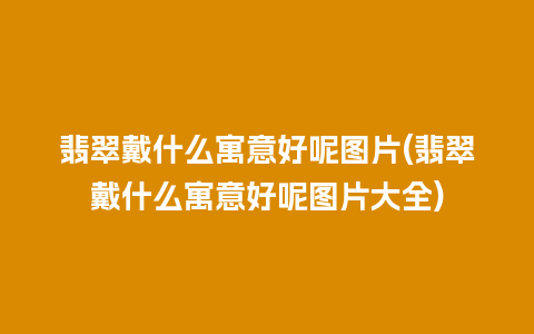 翡翠戴什么寓意好呢图片(翡翠戴什么寓意好呢图片大全)