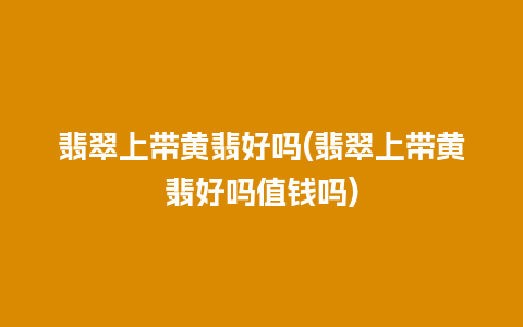 翡翠上带黄翡好吗(翡翠上带黄翡好吗值钱吗)