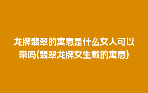 龙牌翡翠的寓意是什么女人可以带吗(翡翠龙牌女生戴的寓意)