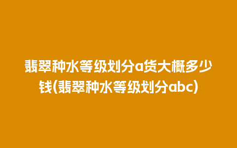 翡翠种水等级划分a货大概多少钱(翡翠种水等级划分abc)