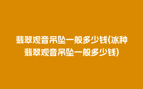 翡翠观音吊坠一般多少钱(冰种翡翠观音吊坠一般多少钱)