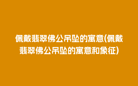 佩戴翡翠佛公吊坠的寓意(佩戴翡翠佛公吊坠的寓意和象征)