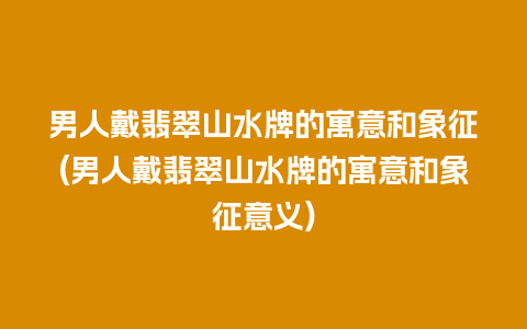 男人戴翡翠山水牌的寓意和象征(男人戴翡翠山水牌的寓意和象征意义)