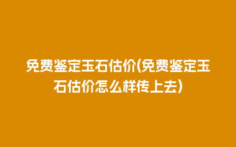 免费鉴定玉石估价(免费鉴定玉石估价怎么样传上去)