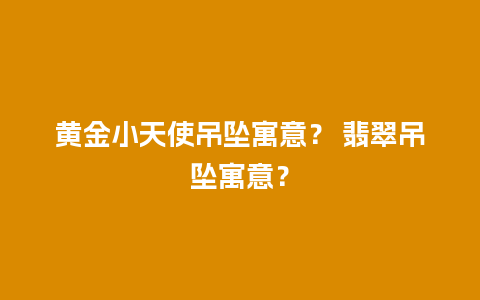 黄金小天使吊坠寓意？ 翡翠吊坠寓意？