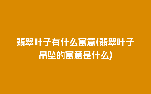 翡翠叶子有什么寓意(翡翠叶子吊坠的寓意是什么)