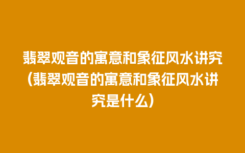 翡翠观音的寓意和象征风水讲究(翡翠观音的寓意和象征风水讲究是什么)