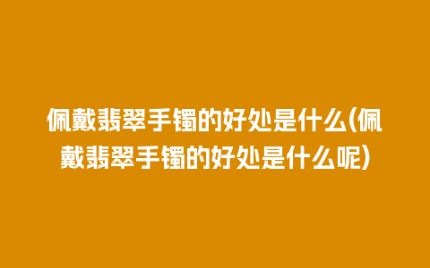 佩戴翡翠手镯的好处是什么(佩戴翡翠手镯的好处是什么呢)