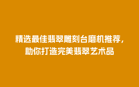 精选最佳翡翠雕刻台磨机推荐，助你打造完美翡翠艺术品