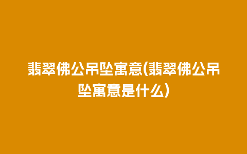 翡翠佛公吊坠寓意(翡翠佛公吊坠寓意是什么)