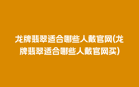 龙牌翡翠适合哪些人戴官网(龙牌翡翠适合哪些人戴官网买)