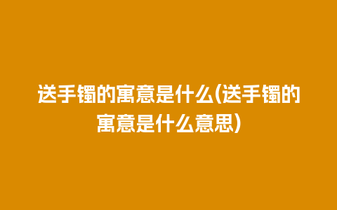 送手镯的寓意是什么(送手镯的寓意是什么意思)