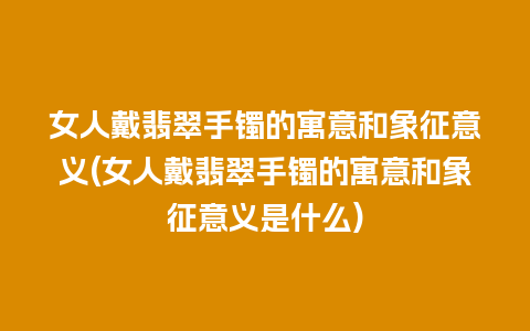 女人戴翡翠手镯的寓意和象征意义(女人戴翡翠手镯的寓意和象征意义是什么)