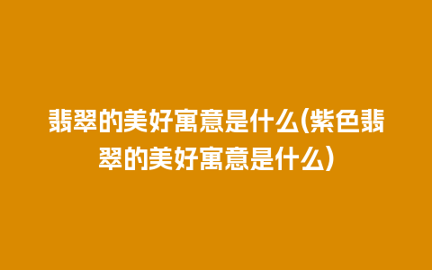 翡翠的美好寓意是什么(紫色翡翠的美好寓意是什么)