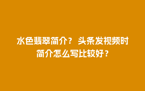 水色翡翠简介？ 头条发视频时简介怎么写比较好？