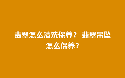 翡翠怎么清洗保养？ 翡翠吊坠怎么保养？