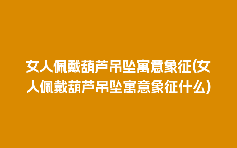 女人佩戴葫芦吊坠寓意象征(女人佩戴葫芦吊坠寓意象征什么)