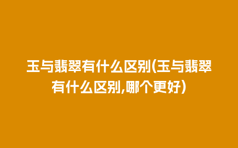 玉与翡翠有什么区别(玉与翡翠有什么区别,哪个更好)