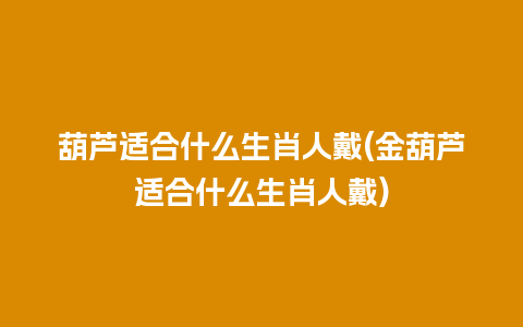 葫芦适合什么生肖人戴(金葫芦适合什么生肖人戴)