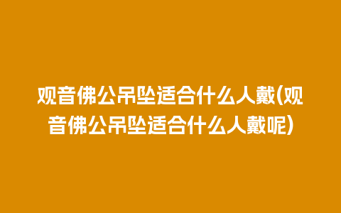 观音佛公吊坠适合什么人戴(观音佛公吊坠适合什么人戴呢)