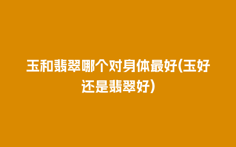 玉和翡翠哪个对身体最好(玉好还是翡翠好)