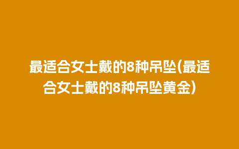 最适合女士戴的8种吊坠(最适合女士戴的8种吊坠黄金)