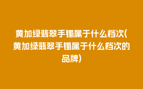 黄加绿翡翠手镯属于什么档次(黄加绿翡翠手镯属于什么档次的品牌)