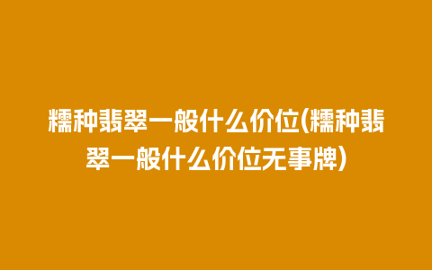 糯种翡翠一般什么价位(糯种翡翠一般什么价位无事牌)