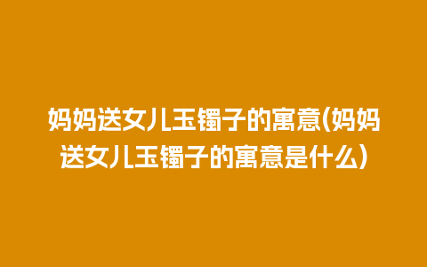 妈妈送女儿玉镯子的寓意(妈妈送女儿玉镯子的寓意是什么)