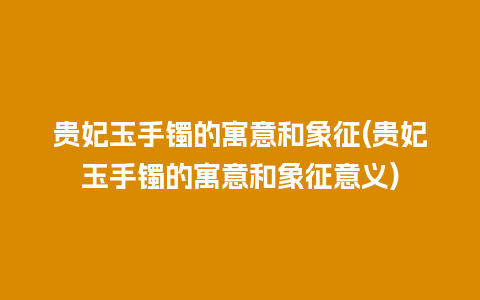 贵妃玉手镯的寓意和象征(贵妃玉手镯的寓意和象征意义)