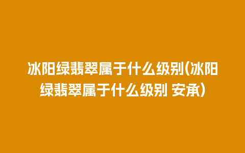 冰阳绿翡翠属于什么级别(冰阳绿翡翠属于什么级别 安承)