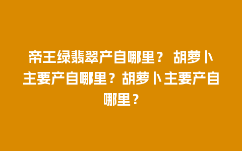 帝王绿翡翠产自哪里？ 胡萝卜主要产自哪里？胡萝卜主要产自哪里？