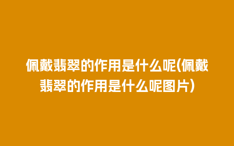 佩戴翡翠的作用是什么呢(佩戴翡翠的作用是什么呢图片)