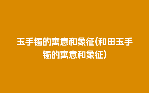 玉手镯的寓意和象征(和田玉手镯的寓意和象征)