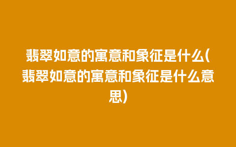 翡翠如意的寓意和象征是什么(翡翠如意的寓意和象征是什么意思)