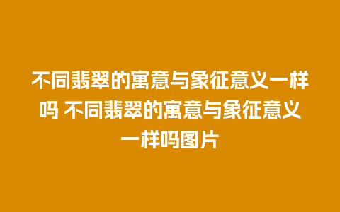 不同翡翠的寓意与象征意义一样吗 不同翡翠的寓意与象征意义一样吗图片