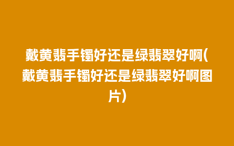 戴黄翡手镯好还是绿翡翠好啊(戴黄翡手镯好还是绿翡翠好啊图片)