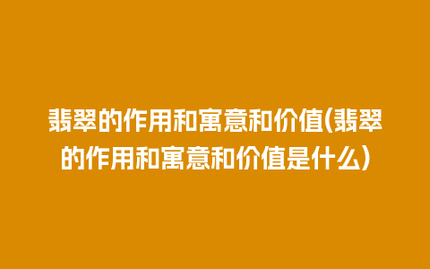 翡翠的作用和寓意和价值(翡翠的作用和寓意和价值是什么)