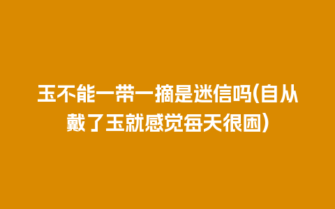 玉不能一带一摘是迷信吗(自从戴了玉就感觉每天很困)