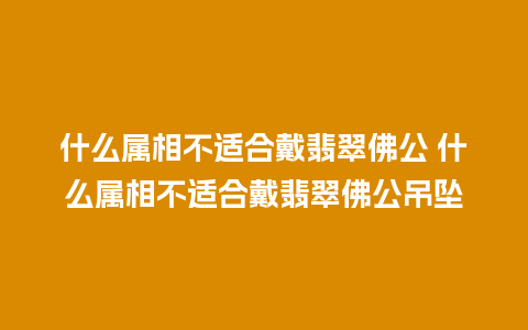 什么属相不适合戴翡翠佛公 什么属相不适合戴翡翠佛公吊坠