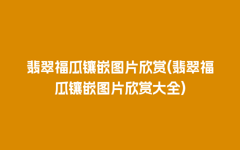 翡翠福瓜镶嵌图片欣赏(翡翠福瓜镶嵌图片欣赏大全)