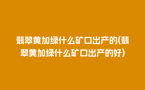 翡翠黄加绿什么矿口出产的(翡翠黄加绿什么矿口出产的好)