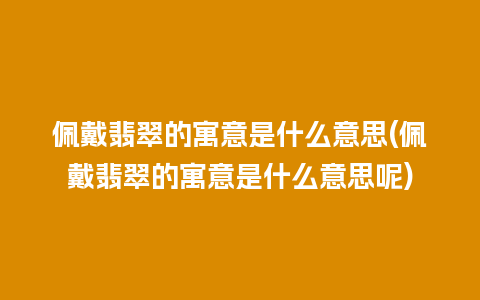 佩戴翡翠的寓意是什么意思(佩戴翡翠的寓意是什么意思呢)