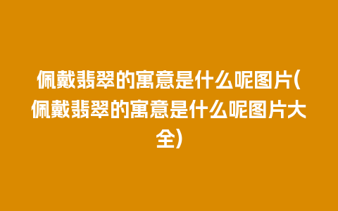 佩戴翡翠的寓意是什么呢图片(佩戴翡翠的寓意是什么呢图片大全)