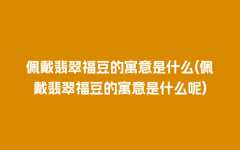 佩戴翡翠福豆的寓意是什么(佩戴翡翠福豆的寓意是什么呢)