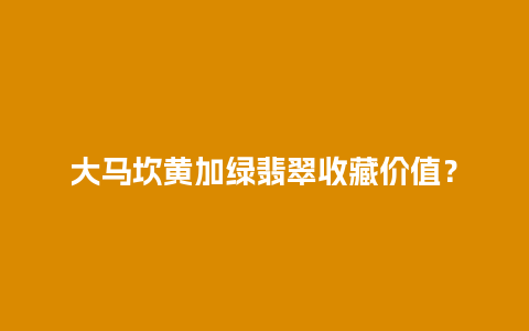 大马坎黄加绿翡翠收藏价值？